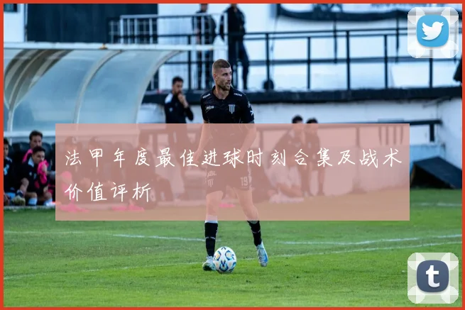 法甲年度最佳进球时刻合集及战术价值评析