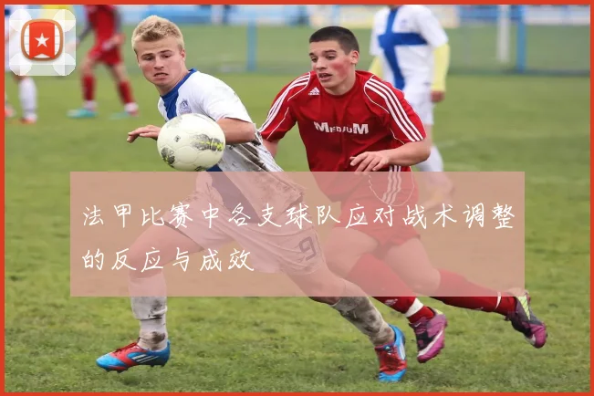 法甲比赛中各支球队应对战术调整的反应与成效