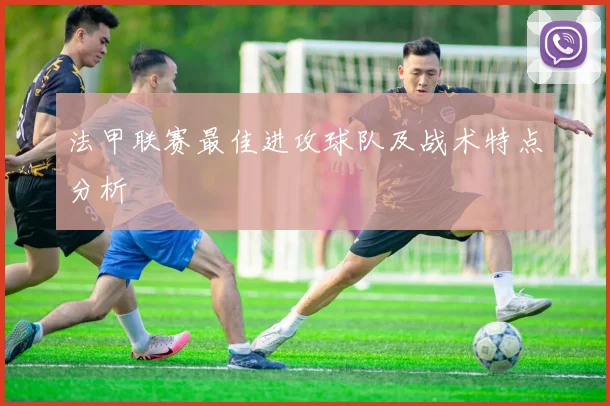 法甲联赛最佳进攻球队及战术特点分析